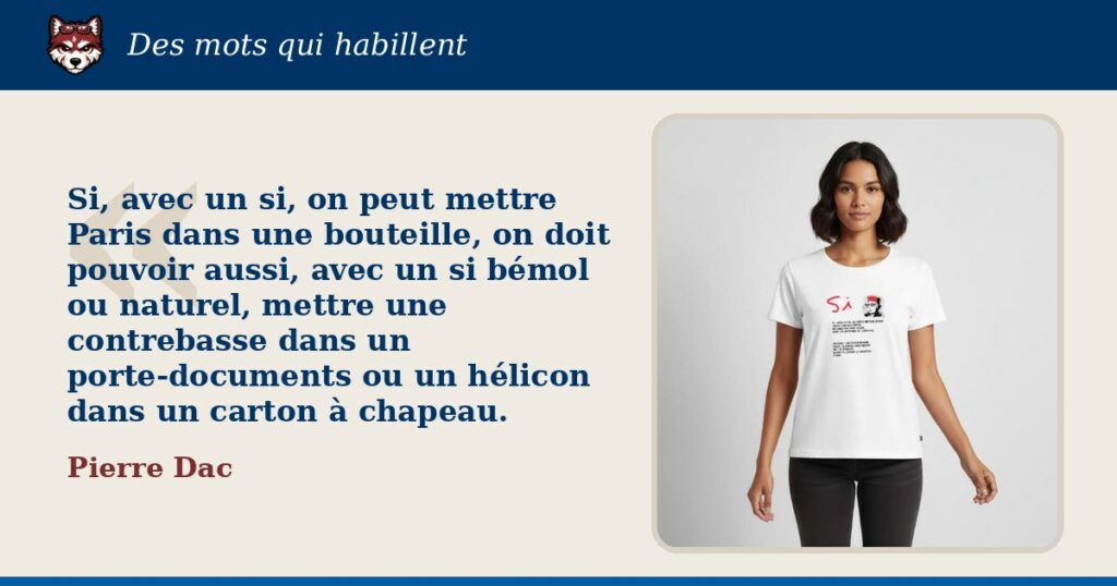 « Si, avec un si, on peut mettre Paris dans une bouteille, on doit pouvoir aussi, avec un si bémol ou naturel, mettre une contrebasse dans un porte-documents ou un hélicon dans un carton à chapeau. », Pierre Dac : la citation et le T-shirt qui la porte